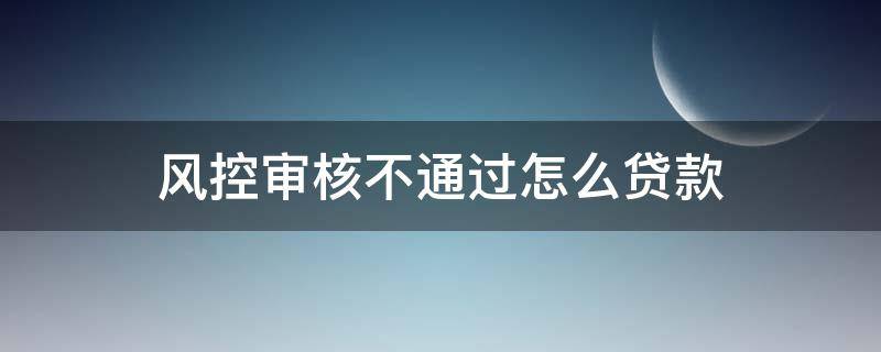 风控审核不通过怎么贷款（风控审核未通过提不了款应该怎么办才好?）