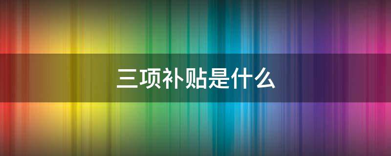 三项补贴是什么（三项补贴包括什么）