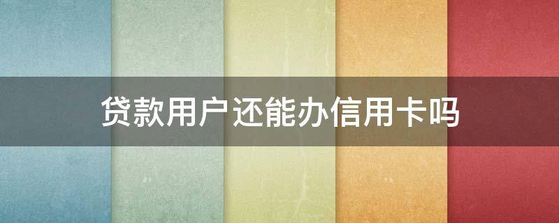 贷款用户还能办信用卡吗（贷款用户还能办信用卡吗现在）