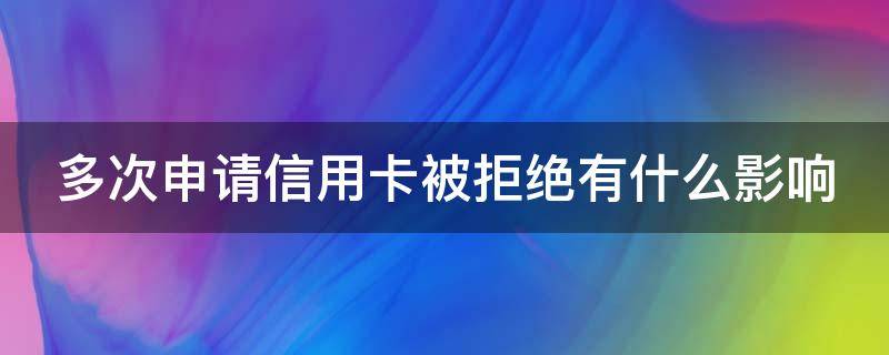 多次申请信用卡被拒绝有什么影响（多次申请信用卡被拒绝有什么影响嘛）