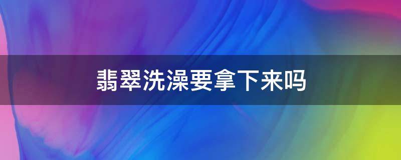 翡翠洗澡要拿下来吗（翡翠洗澡的时候）
