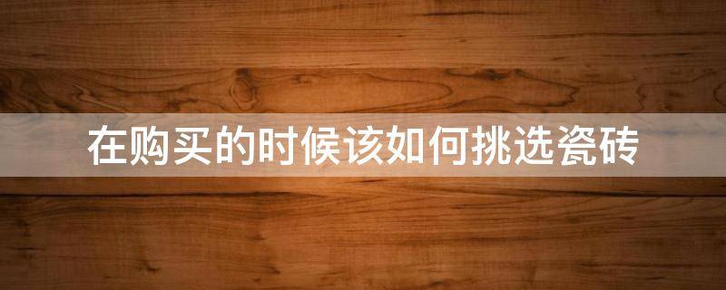 在购买的时候该如何挑选瓷砖（在购买的时候该如何挑选瓷砖品牌）