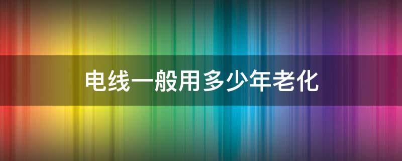 电线一般用多少年老化 电线一般几年老化