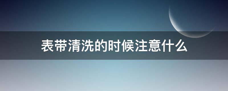 表带清洗的时候注意什么（表带清洗的时候注意什么问题）