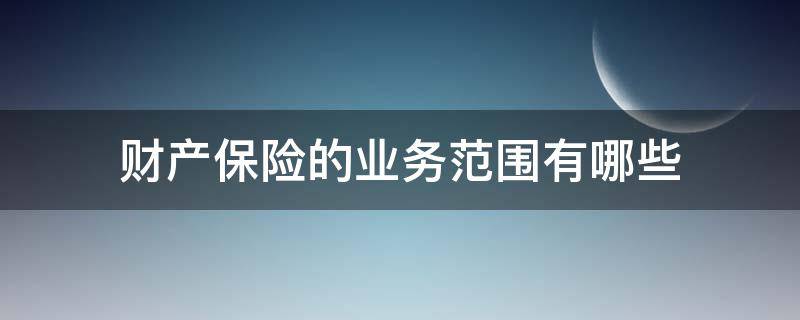 财产保险的业务范围有哪些 财产保险的业务范围有哪些内容