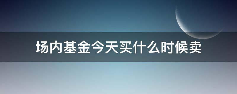 场内基金今天买什么时候卖 场内基金今天买什么时候卖最好