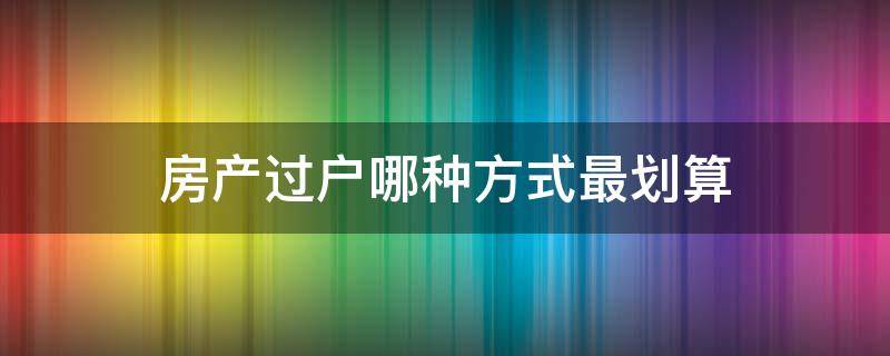 房产过户哪种方式最划算（房产过户哪种方式最划算呢）