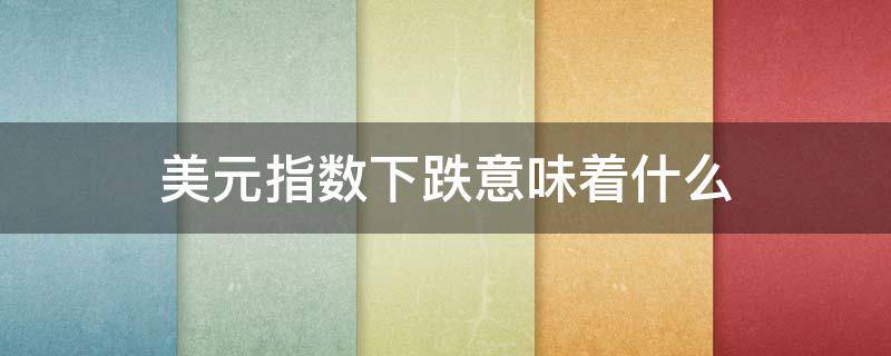 美元指数下跌意味着什么（美元指数下跌意味着什么呢）