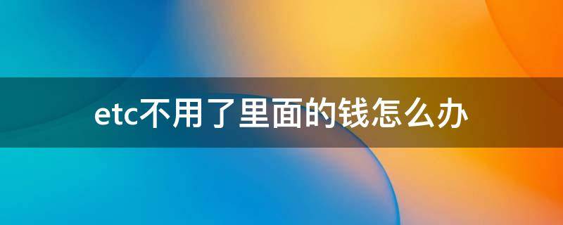 etc不用了里面的钱怎么办（etc不用了里面的钱能退吗）