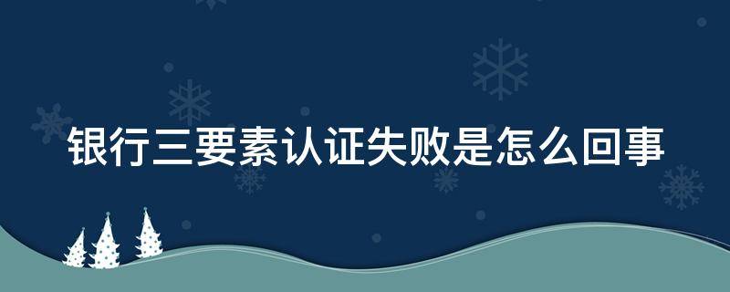 银行三要素认证失败是怎么回事 银行三要素认证失败是怎么回事儿