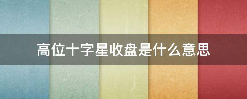 高位十字星收盘是什么意思（高位十字星收盘好不好）