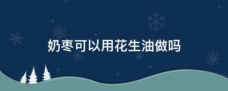 奶枣可以用花生油做吗（奶枣可以用花生油做吗窍门）
