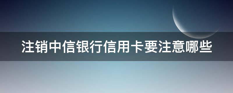 注销中信银行信用卡要注意哪些（注销中信银行信用卡要注意哪些事项）