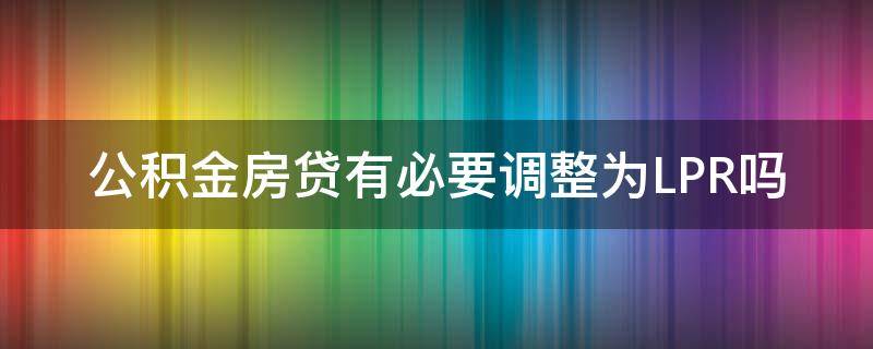 公积金房贷有必要调整为LPR吗（公积金贷款用不用转换lpr）
