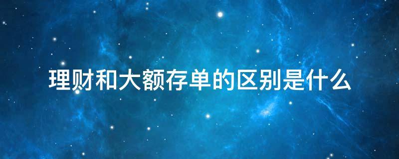 理财和大额存单的区别是什么（理财和大额存单的区别是什么呢）