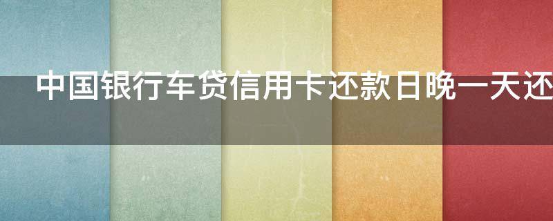 中国银行车贷信用卡还款日晚一天还可以吗