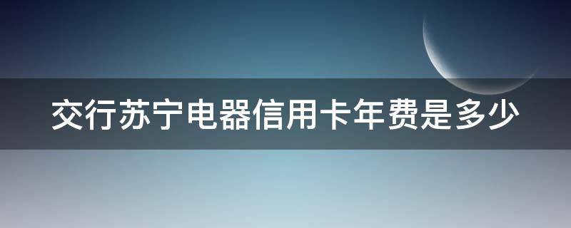 交行苏宁电器信用卡年费是多少 交通银行苏宁信用卡
