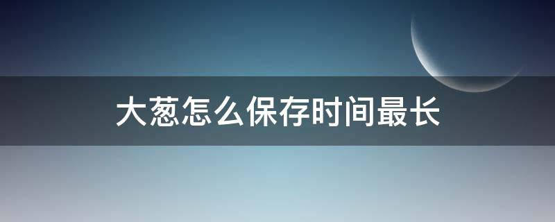 大葱怎么保存时间最长（大葱怎么保存才能保持新鲜）