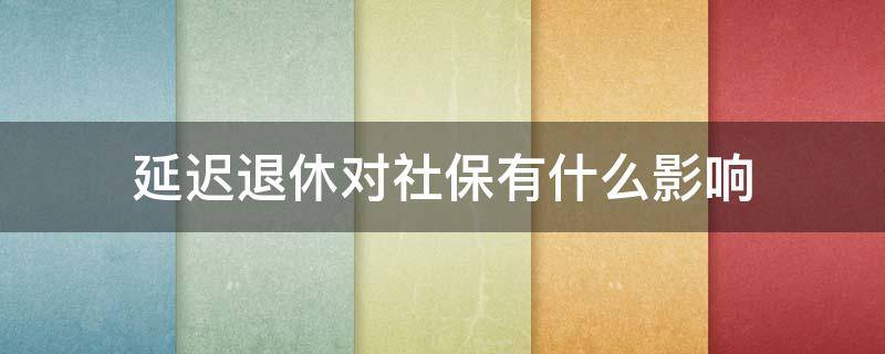 延迟退休对社保有什么影响 延迟退休缴纳社保是不是不划算了