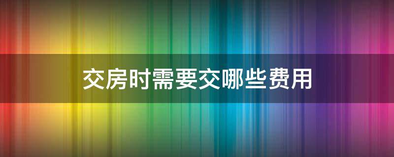 交房时需要交哪些费用（买房交房时需要交哪些费用）