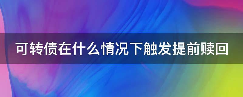 可转债在什么情况下触发提前赎回（可转债在什么情况下触发提前赎回交易）