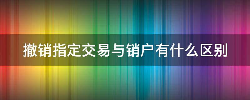 撤销指定交易与销户有什么区别 撤销指定交易啥意思