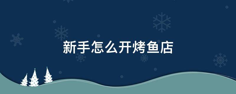 新手怎么开烤鱼店（想开一家烤鱼店怎么开）