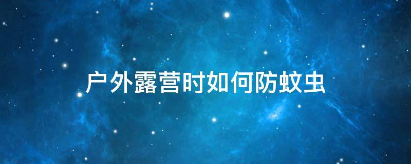 户外露营时如何防蚊虫 户外露营时如何防蚊虫叮咬