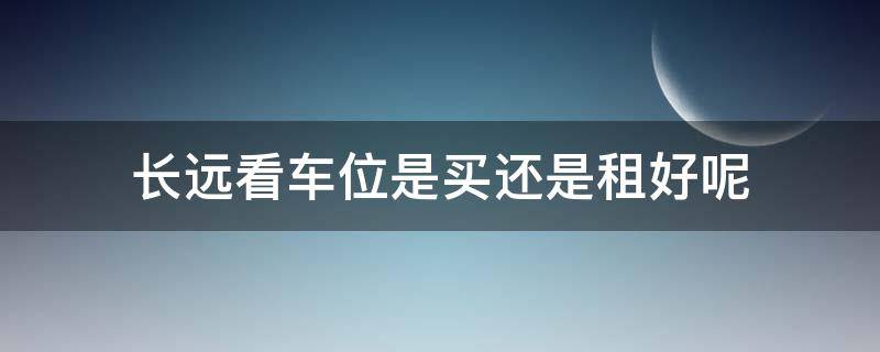长远看车位是买还是租好呢 车位适合买还是租