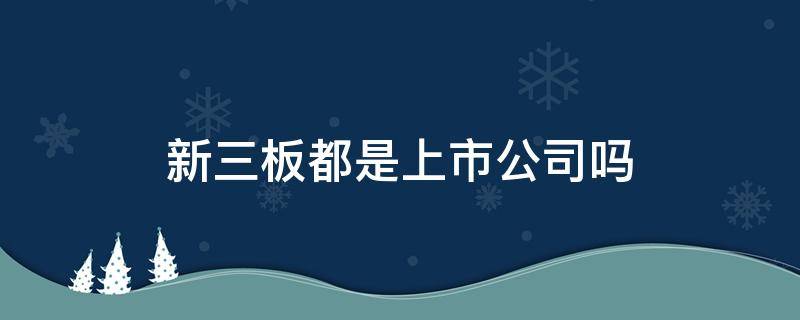 新三板都是上市公司吗（新三板都是上市公司吗股票）