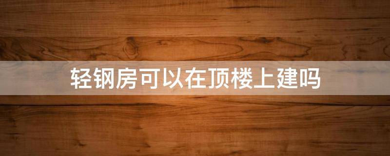 轻钢房可以在顶楼上建吗 轻钢房可以在顶楼上建吗视频