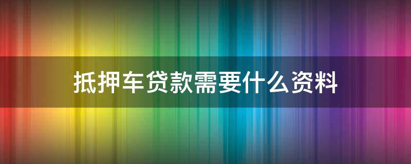 抵押车贷款需要什么资料（抵押车贷需要什么条件）