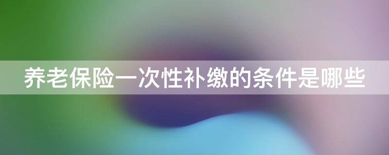 养老保险一次性补缴的条件是哪些 养老保险一次性补缴政策