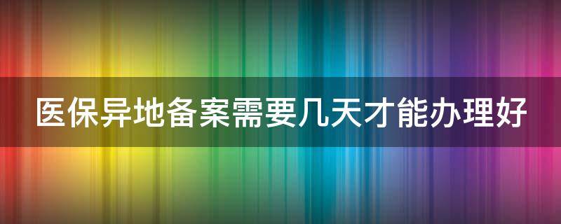 医保异地备案需要几天才能办理好 医保异地备案以后几个工作日可以使用