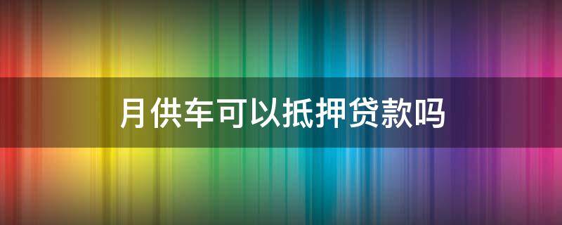 月供车可以抵押贷款吗 月供车可以抵押贷款吗现在