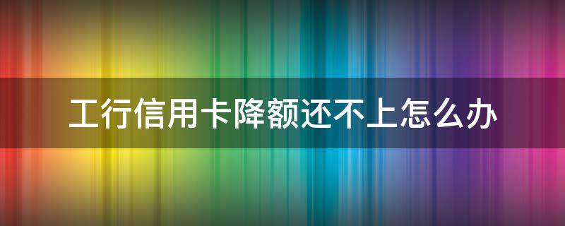 工行信用卡降额还不上怎么办 工行信用卡降额还不上怎么办呢