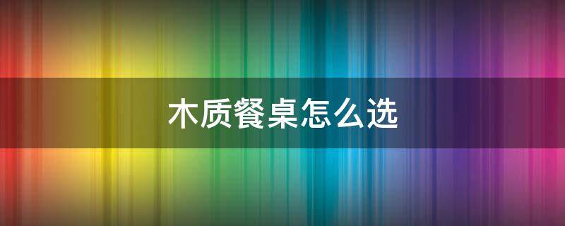 木质餐桌怎么选 木质餐桌什么材质的好