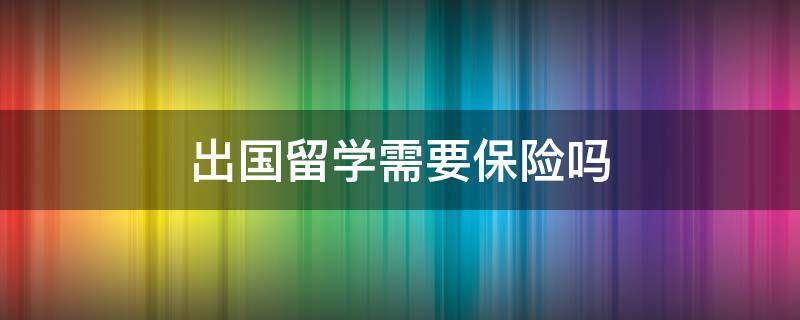 出国留学需要保险吗 出国留学要买医保吗