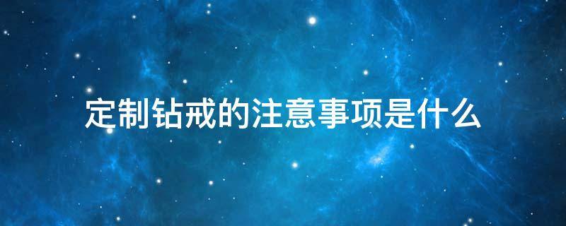 定制钻戒的注意事项是什么（定制钻戒注意哪些细节）