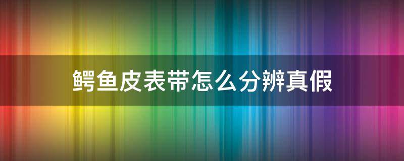 鳄鱼皮表带怎么分辨真假 鳄鱼皮表带怎么分辨真假图片
