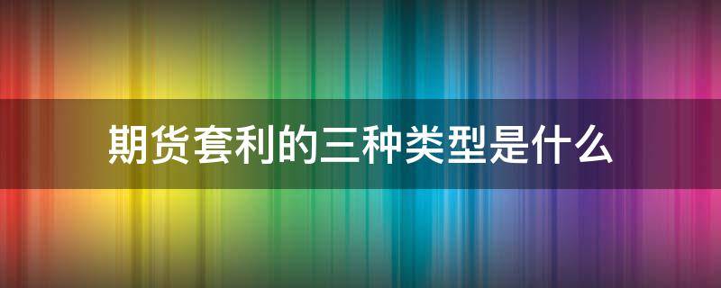 期货套利的三种类型是什么 期货套利的三种基本形式