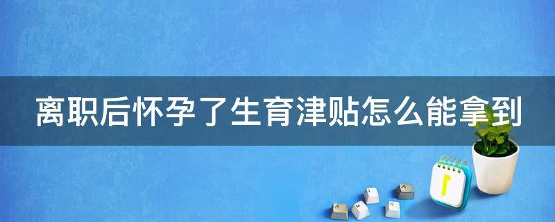 离职后怀孕了生育津贴怎么能拿到（如果离职后怀孕,生育津贴怎么领）