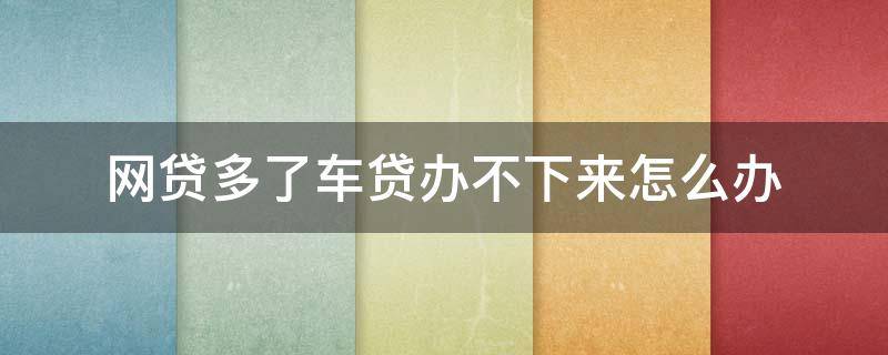 网贷多了车贷办不下来怎么办（网贷多了车贷办不下来怎么办呀）
