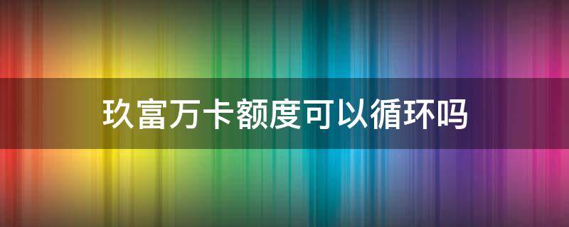 玖富万卡额度可以循环吗（玖富万卡额度可以循环吗知乎）