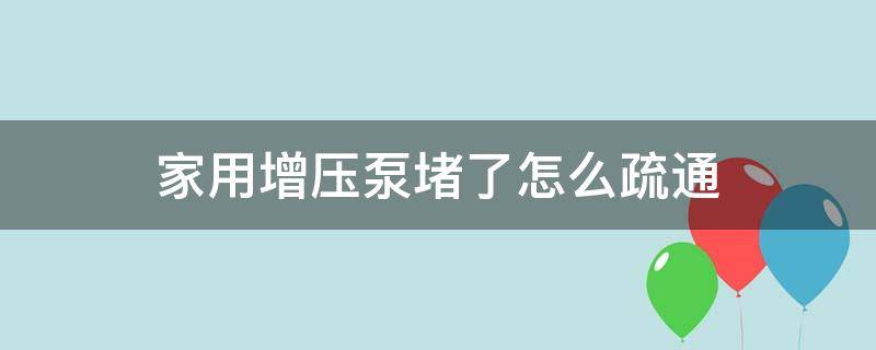 家用增压泵堵了怎么疏通（家用增压泵堵塞如何清理）