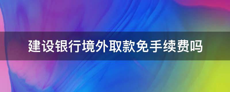 建设银行境外取款免手续费吗（建设银行境外取款免手续费吗现在）