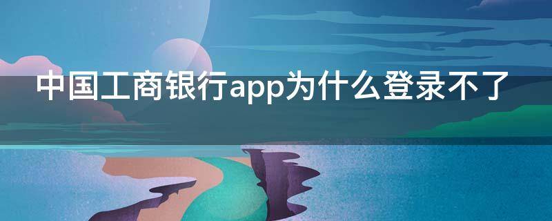 中国工商银行app为什么登录不了 中国工商银行app为什么登录不了呢