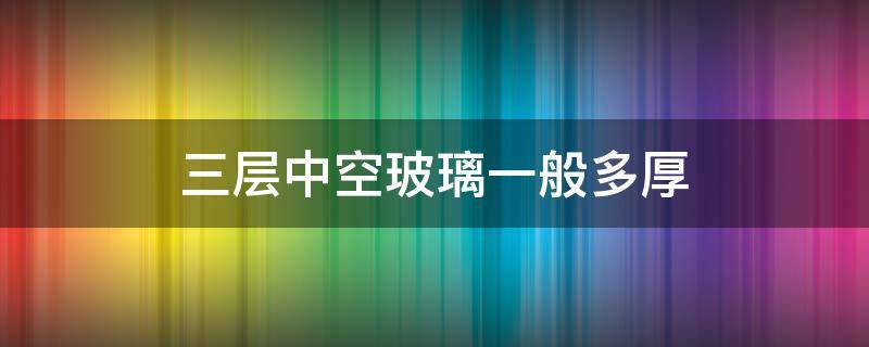 三层中空玻璃一般多厚（三层夹胶玻璃和三层中空区别）