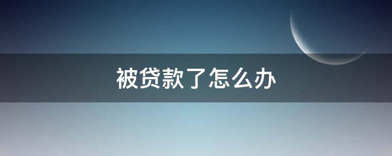 被贷款了怎么办（在本人不知情的情况下被贷款了怎么办）