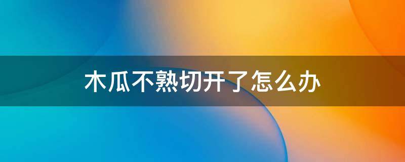 木瓜不熟切开了怎么办 木瓜不熟切开了怎么办视频